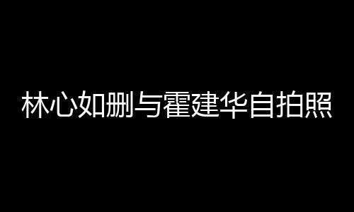 的吗自拍照 如删如霍感情建华建华生变是真与霍林心林心