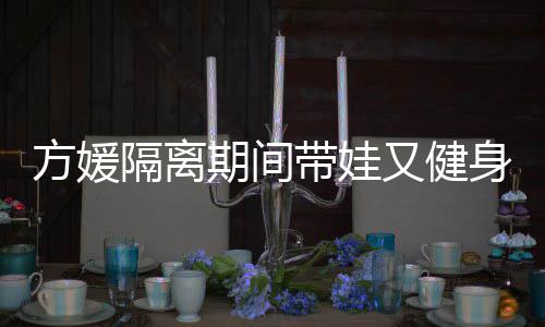 带娃大秀期间翘臀超火隔离身 身材又健辣方媛蜂腰
