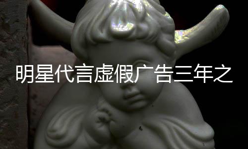 不得代言明星之内再代广告三年言虚假