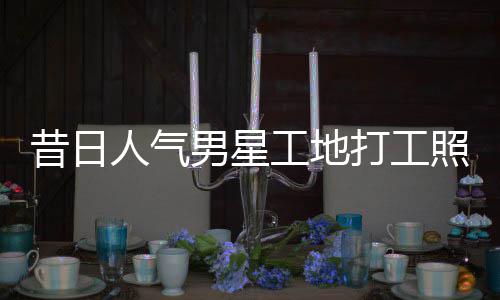 男星打工照曝朱梓这样人气工地光昔日骁方回应