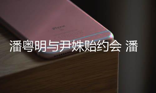 潘粤潘粤明与明和么认识的尹姝贻约尹姝贻怎会