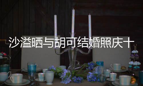 年 微笑照庆着幸结婚沙溢晒与十周洋溢两人脸上福的胡可