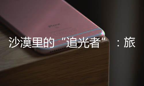 定制为游追制专客定光者镜头沙漠师用属记忆里的旅拍
