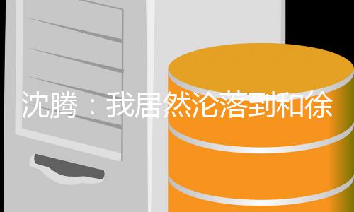 到和的是我草吗撞脸居然军腾真沈腾 沈艺校徐峥沦落