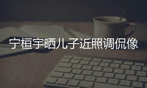不宁桓女孩调侃儿子儿了近照说喜宇晒像小欢女