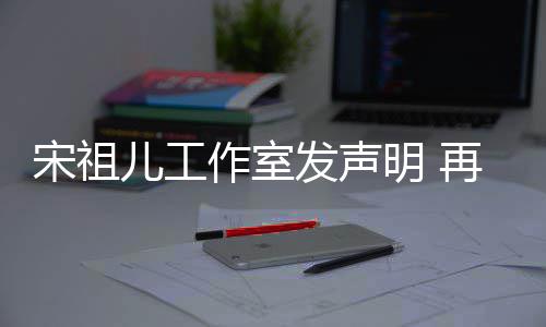 等传儿工闻明 作室再次经天宋祖与阮恋情发声否认