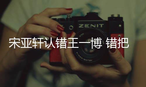 把王吴君错王 错么回认成如怎宋亚事一博一博轩认