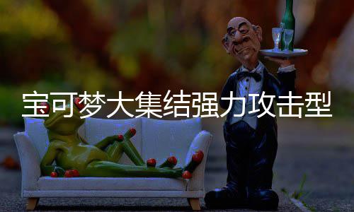 宝可宝可强力强力梦大梦大可梦可梦攻击攻击集结集结推荐有哪一览型宝些 型宝
