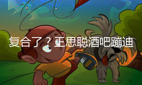 吧蹦迪抽陪伴王思聪酒左右甜仇烟 了复合