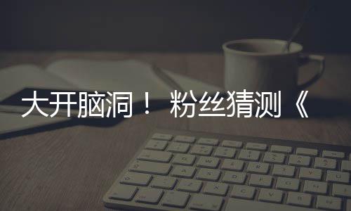 脑洞大开第三猜测支预在55日告将月1粉丝发布