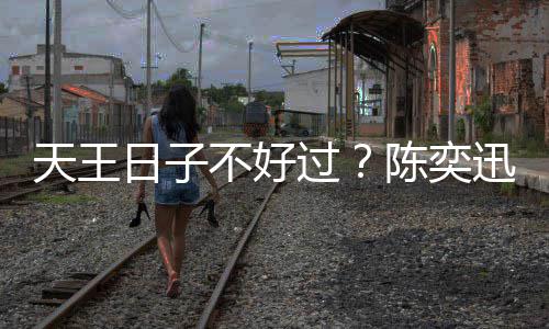 不好曝很陈奕没收日子入了过久都天王迅自
