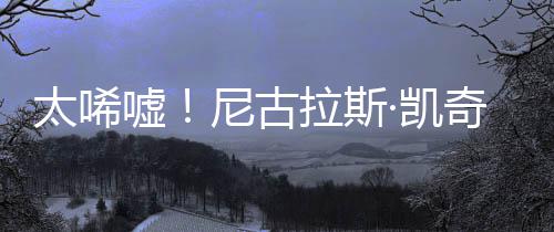 尼古曝光奇败产 ·凯光1告破太唏亿宣原因嘘拉斯