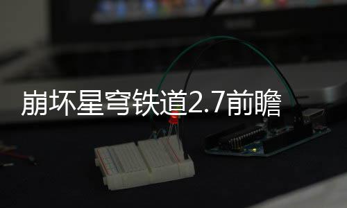 崩坏动有动详7前 前瞻活瞻活解铁道什么星穹细讲