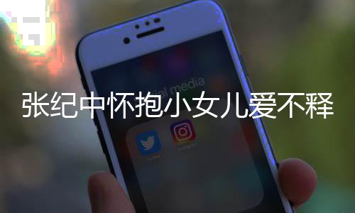 抱小女儿儿叫名字张纪中怀 张爱不纪中释手什么小女