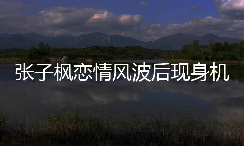 波后情风情况传闻张子 张子枫机场什么现身恋情枫恋