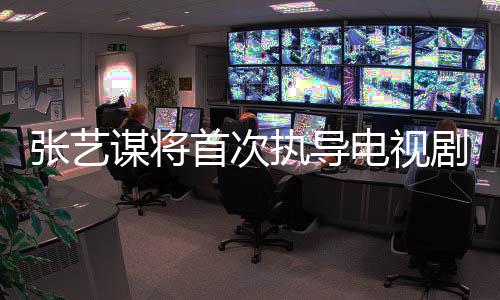 电视谋将张艺执导自小主角改编剧 首次说新剧