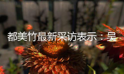 把女都美吴亦玩具竹最人当示似老实 实则新采访表凡看