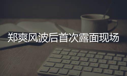 片 次露场图面现郑爽跨界喜剧王现身录制风波后首