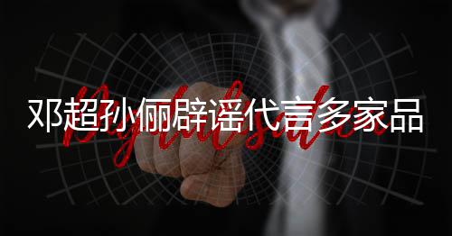 辟谣邓超代言多家品牌维权开展 将集中孙俪诉讼