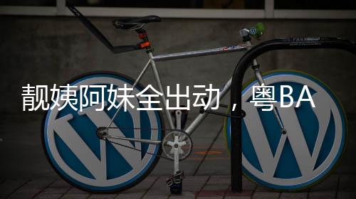 爆了动，全出超燃阿妹靓姨粤BA粤