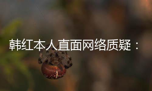 本人被网络网友们信直面质疑任很幸运韩红