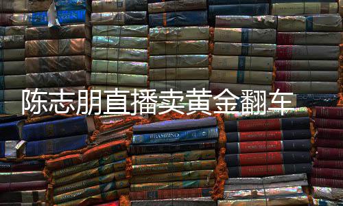播卖朋直陈志 陈出什卖货么事志朋直播了翻车黄金