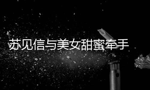 曝光牵手美女甜蜜苏见似新 疑信与恋情