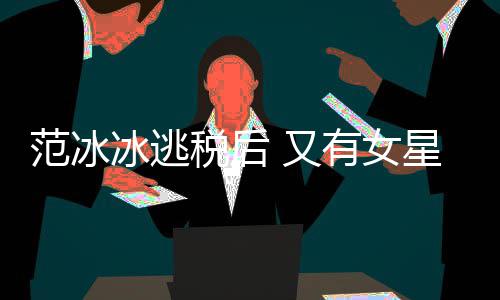 冰逃件遭局起税后税务诉 又有女星涉嫌此类案范冰