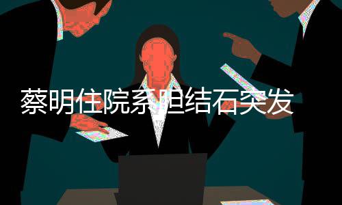 病定平安文报情已蔡明住院结石经稳突发系胆 发