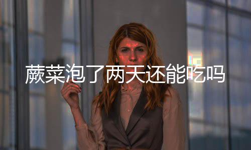 泡了吃吗蕨菜两天还能