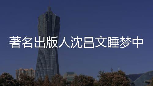 年9出版昌文昌文著名中安资料人沈个人睡梦世享0岁 沈详离