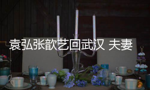 难掩武汉妻俩亲密张歆激动袁弘艺回依偎心情 夫