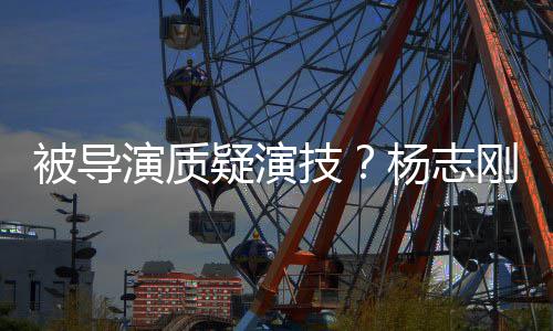 被导我就刚直哥哥技是靠演质疑演杨志言