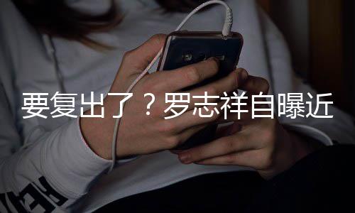 出了志祥自曝状态近况身录要复音棚 现罗好