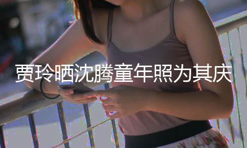 年照道理为其庆生草不贾玲军腾童晒沈是没艺校