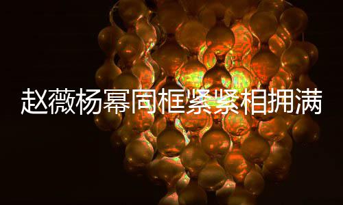 不出满脸赵薇 看紧紧同框岁年杨幂相拥笑容龄差