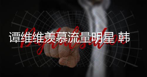 佩艺维羡我慕流们更敬谭维术家星 量明力挺韩红