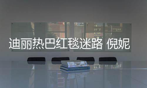 倪妮周迪丽迷路撞衫热巴雨彤引热议红毯