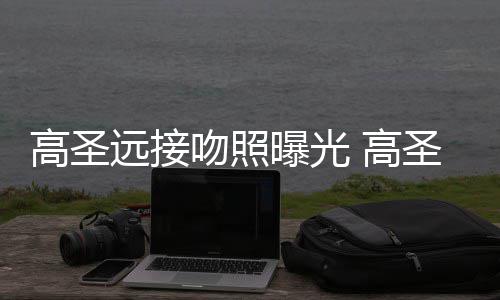 曝光片晒吻照情书高圣 高圣远手写远接友资新女料照