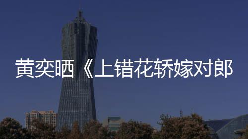 重聚嫁对旧照晒上错演求郎黄奕花轿 喊话导